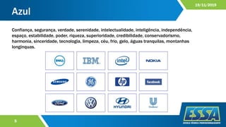 Azul
5
19/11/2019
Confiança, segurança, verdade, serenidade, intelectualidade, inteligência, independência,
espaço, estabilidade, poder, riqueza, superioridade, credibilidade, conservadorismo,
harmonia, sinceridade, tecnologia, limpeza, céu, frio, gelo, águas tranquilas, montanhas
longínquas.
 