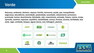 Verde
8
19/11/2019
Natureza, ambiente, dinheiro, riqueza, família, harmonia, saúde, paz, tranquilidade,
segurança, abundância, serenidade, posteridade, suavidade, relaxamento, primavera,
juventude, humor, divertimento, felicidade, vida, crescimento, amizade, frescor, ciúme, inveja,
aprendiz, acalmar, repousar, equilíbrio, estabilidade, crença, firmeza, árvores, fertilidade, boa
sorte, vigor, umidade, bosque, águas claras, mar, folhagem, planície.
 