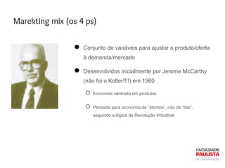 Marekting mix (os 4 ps)
● Conjunto de variáveis para ajustar o produto/oferta
à demanda/mercado
● Desenvolvidos inicialmente por Jerome McCarthy
(não foi o Kotler!!!!) em 1960
○ Economia centrada em produtos
○ Pensada para economia de “átomos”, não de “bits”,
seguindo a lógica da Revolução Industrial
 