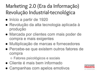 Marketing 2.0 (Era da Informação)
Revolução Industrial-tecnológica
● Início a partir de 1920
● Revolução da alta tecnologia aplicada à
produção
● Marcada por clientes com mais poder de
compra e mais exigentes
● Multiplicação de marcas e fornecedores
● Percebe-se que existem outros fatores de
compra
○ Fatores psicológicos e sociais
● Cliente é mais bem informado
● Campanhas com apelos emotivos
 