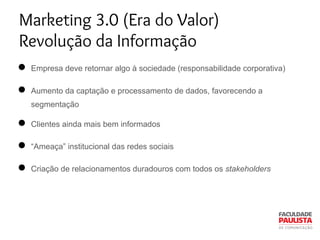 Marketing 3.0 (Era do Valor)
Revolução da Informação
● Empresa deve retornar algo à sociedade (responsabilidade corporativa)
● Aumento da captação e processamento de dados, favorecendo a
segmentação
● Clientes ainda mais bem informados
● “Ameaça” institucional das redes sociais
● Criação de relacionamentos duradouros com todos os stakeholders
 