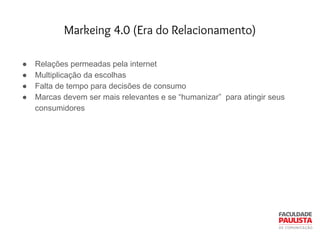 Markeing 4.0 (Era do Relacionamento)
● Relações permeadas pela internet
● Multiplicação da escolhas
● Falta de tempo para decisões de consumo
● Marcas devem ser mais relevantes e se “humanizar” para atingir seus
consumidores
 