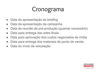 Cronograma
● Data da apresentação do briefing
● Data da apresentação da campanha
● Data de reunião de pré-produção (quando necessário)
● Data para entrega das artes-finais
● Data para aprovação dos custos negociados de mídia
● Data para entrega dos materiais de ponto de venda
● Data do início da veiculação
 