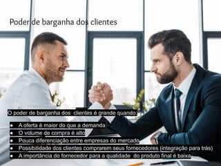 Poder de barganha dos clientes
O poder de barganha dos clientes é grande quando:
● A oferta é maior do que a demanda
● O volume de compra é alto
● Pouca diferenciação entre empresas do mercado
● Possibilidade dos clientes comprarem seus fornecedores (integração para trás)
● A importância do fornecedor para a qualidade do produto final é baixa
 