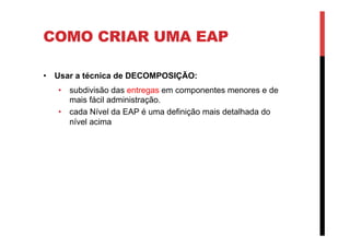 COMO CRIAR UMA EAP
•  Usar a técnica de DECOMPOSIÇÃO:
•  subdivisão das entregas em componentes menores e de
mais fácil administração.
•  cada Nível da EAP é uma definição mais detalhada do
nível acima
 