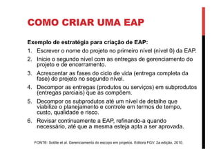 COMO CRIAR UMA EAP
Exemplo de estratégia para criação de EAP:
1.  Escrever o nome do projeto no primeiro nível (nível 0) da EAP.
2.  Inicie o segundo nível com as entregas de gerenciamento do
projeto e de encerramento.
3.  Acrescentar as fases do ciclo de vida (entrega completa da
fase) do projeto no segundo nível.
4.  Decompor as entregas (produtos ou serviços) em subprodutos
(entregas parciais) que as compõem.
5.  Decompor os subprodutos até um nível de detalhe que
viabilize o planejamento e controle em termos de tempo,
custo, qualidade e risco.
6.  Revisar continuamente a EAP, refinando-a quando
necessário, até que a mesma esteja apta a ser aprovada.
FONTE: Sotille et al. Gerenciamento do escopo em projetos. Editora FGV. 2a.edição, 2010.
 