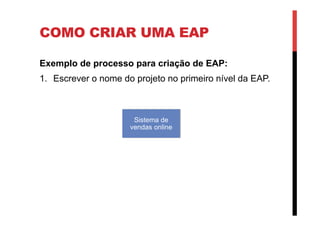 COMO CRIAR UMA EAP
Exemplo de processo para criação de EAP:
1.  Escrever o nome do projeto no primeiro nível da EAP.
Sistema de
vendas online
 