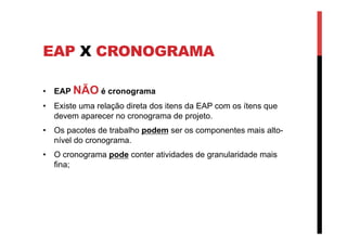 EAP X CRONOGRAMA
•  EAP NÃO é cronograma
•  Existe uma relação direta dos itens da EAP com os ítens que
devem aparecer no cronograma de projeto.
•  Os pacotes de trabalho podem ser os componentes mais alto-
nível do cronograma.
•  O cronograma pode conter atividades de granularidade mais
fina;
 