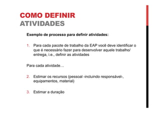 COMO DEFINIR
ATIVIDADES
Exemplo de processo para definir atividades:
1.  Para cada pacote de trabalho da EAP você deve identificar o
que é necessário fazer para desenvolver aquele trabalho/
entrega, i.e., definir as atividades
Para cada atividade…
2.  Estimar os recursos (pessoal -incluindo responsável-,
equipamentos, material)
3.  Estimar a duração
 