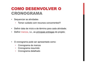 COMO DESENVOLVER O
CRONOGRAMA
•  Sequenciar as atividades
•  Tomar cuidado com recursos concorrentes!!!
•  Definir data de início e de término para cada atividade;
•  Definir marcos, i.e., as principais entregas do projeto;
•  O cronograma pode ser apresentado como:
•  Cronograma de marcos
•  Cronograma resumido
•  Cronograma detalhado
 
