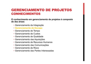 GERENCIAMENTO DE PROJETOS
CONHECIMENTOS
O conhecimento em gerenciamento de projetos é composto
de dez áreas:
•  Gerenciamento da Integração
•  Gerenciamento de Escopo
•  Gerenciamento de Tempo
•  Gerenciamento de Custos
•  Gerenciamento de Qualidade
•  Gerenciamento das Aquisições
•  Gerenciamento de Recursos Humanos
•  Gerenciamento das Comunicações
•  Gerenciamento de Risco
•  Gerenciamento das Partes Interessadas
 