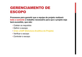 GERENCIAMENTO DE
ESCOPO
Processos para garantir que a equipe do projeto realizará
todo e somente o trabalho necessário para que o projeto seja
bem-sucedido, que são:
•  Coletar os requisitos
•  Definir o escopo
•  Criar a EAP (Estrutura Analítica do Projeto)
•  Verificar o escopo
•  Controlar o escopo
 