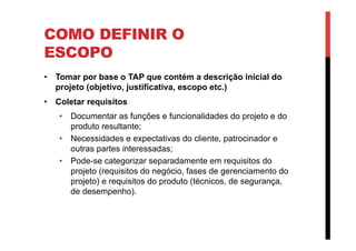 COMO DEFINIR O
ESCOPO
•  Tomar por base o TAP que contém a descrição inicial do
projeto (objetivo, justificativa, escopo etc.)
•  Coletar requisitos
•  Documentar as funções e funcionalidades do projeto e do
produto resultante;
•  Necessidades e expectativas do cliente, patrocinador e
outras partes interessadas;
•  Pode-se categorizar separadamente em requisitos do
projeto (requisitos do negócio, fases de gerenciamento do
projeto) e requisitos do produto (técnicos, de segurança,
de desempenho).
 