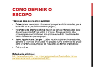 COMO DEFINIR O
ESCOPO
Técnicas para coleta de requisitos:
•  Entrevistas: conversas diretas com as partes interessadas, para
entender as expectativas com o projeto;
•  Reuniões de brainstorming: reunir as partes interessadas para
discutir as expectativas sobre o projeto. Todas as ideias são
encorajadas e no final deve ser gerada uma lista priorizada das
ideias relevantes para o grupo.
•  Joint Application Design - JADs: reunir as partes interessadas,
gerente e técnicos envolvidos no projeto numa dinâmica de grupo
para levantar e documentar os requisitos de forma organizada;
•  Entre outras.
Referência adicional:
http://www.devmedia.com.br/engenharia-de-software-2-tecnicas-
para-levantamento-de-requisitos/9151
 