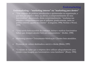 Endomarketing
Endomarketing – “marketing interno” ou “marketing para dentro”
  “Um conjunto de práticas introduzidas e aprimoradas na organização, e
  que tem por objetivo obter, ou elevar, o comprometimento de seus
  funcionários”, d
  f    i á i ” decorrendo, d
                         d desse comprometimento, “mudança nas
                                               i      “ d
  atitudes e comportamentos que se refletem, positivamente, tanto no
  público interno, quanto no externo” (Cerqueira, 1994; Nicklas e Wood,
  1999)

  “Uma tarefa bem-sucedida de contratar, treinar e motivar funcionários
  hábeis que desejam atender bem aos consumidores.” (Kotler, 1998)

  Marketing interno+ Treinamento+Motivação: Clientes bem atendidos.
          g                            ç

  Promoção de valores destinados a servir o cliente (Bekin, 1995)

  “Conjunto de ações que a empresa deve utilizar adequadamente para
  vender a sua imagem aos funcionários e seus familiares” (Brum, 1994)
 
