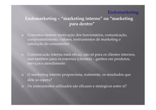 Endomarketing
Endomarketing – “
E d    k ti     “marketing i t
                    k ti interno” ou “marketing
                                ”    “   k ti
                   para dentro”

 Conceitos-síntese: motivação dos funcionários, comunicação,
 comprometimento, valores, instrumentos de marketing e
 satisfação d consumidor
    i f     do        id

 Comunicação interna mais eficaz, não só para os clientes internos,
                          eficaz                          internos
 mas também para os externos (clientes) – ganhos em produtos,
 serviços e atendimento


 O marketing interno proporciona, realmente, os resultados que
 dele se espera?
 Os instrumentos utilizados são eficazes e sinérgicos entre si?
 