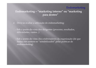 Endomarketing
Endomarketing – “
E d    k ti     “marketing i t
                    k ti interno” ou “marketing
                                ”    “   k ti
                   para dentro”

 Deve-se avaliar a utilização do endomarketing:

- Sob o ponto-de-vista dos dirigentes (processo, resultados,
  dificuldades, custos...)

- Sob o ponto-de-vista dos colaboradores da organização (de que
  forma eles sentem-se “sensibilizados” pelas políticas de
                        sensibilizados
  endomarketing)
 