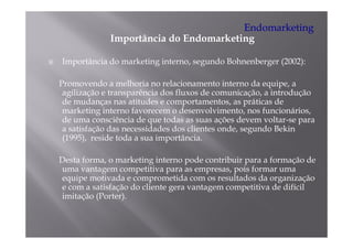 Endomarketing
             Importância do Endomarketing

Importância do marketing interno, segundo Bohnenberger (2002):

Promovendo a melhoria no relacionamento interno da equipe, a
 agilização e transparência dos fluxos de comunicação, a introdução
  g      ç         p                                ç ,         ç
 de mudanças nas atitudes e comportamentos, as práticas de
 marketing interno favorecem o desenvolvimento, nos funcionários,
 de uma consciência de que todas as suas ações devem voltar-se para
                         q                                      p
 a satisfação das necessidades dos clientes onde, segundo Bekin
 (1995), reside toda a sua importância.

Desta forma, o marketing interno pode contribuir para a formação de
uma vantagem competitiva para as empresas, pois formar uma
equipe motivada e comprometida com os resultados da organização
 q p                    p                                 g      ç
e com a satisfação do cliente gera vantagem competitiva de difícil
imitação (Porter).
 