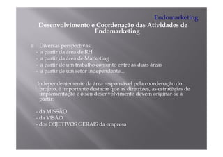 Endomarketing
 Desenvolvimento e Coordenação das Atividades de
                  Endomarketing

  Diversas perspectivas:
- a partir da área de RH
- a partir da área de Marketing
    p                         g
- a partir de um trabalho conjunto entre as duas áreas
- a partir de um setor independente...

Independentemente da área responsável pela coordenação do
 projeto, é importante destacar que as diretrizes, as estratégias de
 implementação e o seu desenvolvimento devem originar-se a
   p          ç                                        g
 partir:

- da MISSÃO
- da VISÃO
- dos OBJETIVOS GERAIS da empresa
 