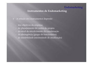 Endomarketing
              Instrumentos de Endomarketing
              I t      t d E d       k ti

    A seleção dos instrumentos depende:

-    dos objetivos da empresa
-    do planejamento de custos do projeto
-    do nível de envolvimento da coordenação
-    da abrangência (grupo de funcionários)
-    da durabilidade (necessidade de atualização)
 