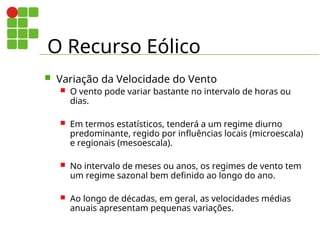 O Recurso Eólico
 Variação da Velocidade do Vento
 O vento pode variar bastante no intervalo de horas ou
dias.
 Em termos estatísticos, tenderá a um regime diurno
predominante, regido por influências locais (microescala)
e regionais (mesoescala).
 No intervalo de meses ou anos, os regimes de vento tem
um regime sazonal bem definido ao longo do ano.
 Ao longo de décadas, em geral, as velocidades médias
anuais apresentam pequenas variações.
 