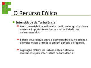 O Recurso Eólico
 Intensidade de Turbulência
 Além da variabilidade do valor médio ao longo dos dias e
meses, é importante conhecer a variabilidade dos
valores medidos.
 É dada pela relação entre o desvio padrão da velocidade
e o valor médio aritmético em um período de registro.
 A geração elétrica da turbina eólica é afetada
diretamente pela intensidade de turbulência.
 