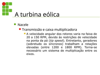 A turbina eólica
 Nacele
 Transmissão e caixa multiplicadora
 A velocidade angular dos rotores varia na faixa de
20 a 150 RPM, devido às restrições de velocidade
na ponta da pá (tip speed). Entretanto, geradores
(sobretudo os síncronos) trabalham a rotações
elevadas (entre 1200 e 1800 RPM). Torna-se
necessário um sistema de multiplicação entre os
eixos.
 