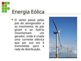 Energia Eólica
 O vento passa pelas
pás do aerogerador e
as movimenta. As pás
giram e ao fazê-lo
movimentam um
gerador, onde é criada
uma corrente elétrica
que por sua vez é
transmitida para a
rede de distribuição.
 