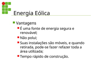 Energia Eólica
 Vantagens
 É uma fonte de energia segura e
renovável;
 Não polui;
 Suas instalações são móveis, e quando
retirada, pode-se fazer refazer toda a
área utilizada;
 Tempo rápido de construção.
 