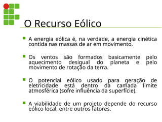 O Recurso Eólico
 A energia eólica é, na verdade, a energia cinética
contida nas massas de ar em movimento.
 Os ventos são formados basicamente pelo
aquecimento desigual do planeta e pelo
movimento de rotação da terra.
 O potencial eólico usado para geração de
eletricidade está dentro da camada limite
atmosférica (sofre influência da superfície).
 A viabilidade de um projeto depende do recurso
eólico local, entre outros fatores.
 