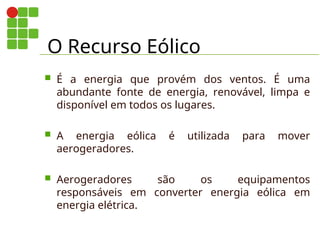 O Recurso Eólico
 É a energia que provém dos ventos. É uma
abundante fonte de energia, renovável, limpa e
disponível em todos os lugares.
 A energia eólica é utilizada para mover
aerogeradores.
 Aerogeradores são os equipamentos
responsáveis em converter energia eólica em
energia elétrica.
 