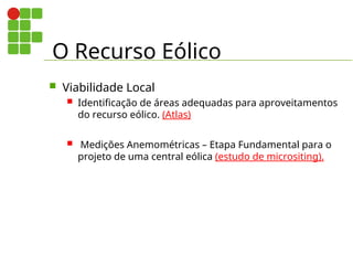 O Recurso Eólico
 Viabilidade Local
 Identificação de áreas adequadas para aproveitamentos
do recurso eólico. (Atlas)
 Medições Anemométricas – Etapa Fundamental para o
projeto de uma central eólica (estudo de micrositing).
 