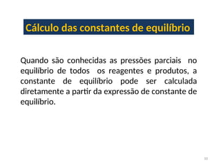 Cálculo das constantes de equilíbrio
Quando são conhecidas as pressões parciais no
equilíbrio de todos os reagentes e produtos, a
constante de equilíbrio pode ser calculada
diretamente a partir da expressão de constante de
equilíbrio.
10
 