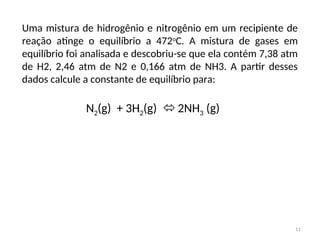 11
Uma mistura de hidrogênio e nitrogênio em um recipiente de
reação atinge o equilíbrio a 472o
C. A mistura de gases em
equilíbrio foi analisada e descobriu-se que ela contém 7,38 atm
de H2, 2,46 atm de N2 e 0,166 atm de NH3. A partir desses
dados calcule a constante de equilíbrio para:
N2(g) + 3H2(g)  2NH3 (g)
 