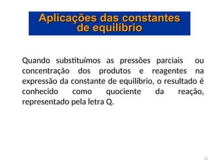 13
Aplicações das constantes
Aplicações das constantes
de equilíbrio
de equilíbrio
Quando substituímos as pressões parciais ou
concentração dos produtos e reagentes na
expressão da constante de equilíbrio, o resultado é
conhecido como quociente da reação,
representado pela letra Q.
 