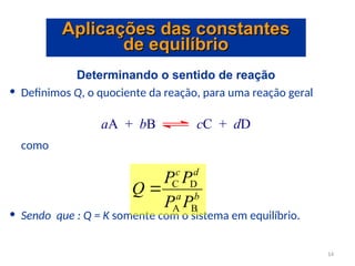 Determinando o sentido de reação
• Definimos Q, o quociente da reação, para uma reação geral
como
• Sendo que : Q = K somente com o sistema em equilíbrio.
aA + bB cC + dD
b
a
d
c
P
P
P
P
Q
B
A
D
C

Aplicações das constantes
Aplicações das constantes
de equilíbrio
de equilíbrio
14
 