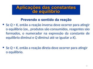 Prevendo o sentido da reação
• Se Q > K, então a reação inversa deve ocorrer para atingir
o equilíbrio (ex., produtos são consumidos, reagentes são
formados, o numerador na expressão da constante de
equilíbrio diminui e Q diminui até se igualar a K).
• Se Q < K, então a reação direta deve ocorrer para atingir
o equilíbrio.
Aplicações das constantes
Aplicações das constantes
de equilíbrio
de equilíbrio
15
 