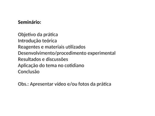 Seminário:
Objetivo da prática
Introdução teórica
Reagentes e materiais utilizados
Desenvolvimento/procedimento experimental
Resultados e discussões
Aplicação do tema no cotidiano
Conclusão
Obs.: Apresentar vídeo e/ou fotos da prática
 