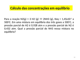 22
Cálculo das concentrações em equilíbrio
Para a reação N2(g) + 3 H2 (g)  2NH3 (g), Keq = 1,45x10-5
a
500o
C. Em uma mistura em equilíbrio dos três gases a 500o
C, a
pressão parcial de H2 é 0,928 atm e a pressão parcial de N2 é
0,432 atm. Qual a pressão parcial de NH3 nessa mistura no
equilíbrio?
 