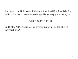 23
Um frasco de 1L é preenchido com 1 mol de H2 e 2 mol de I2 a
448o
C. O valor da constante de equilíbrio, Keq, para a reação:
H2(g) + I2(g)  2HI (g)
A 448o
C é 50,5. Quais são as pressões parciais de H2, I2 e HI
no equilíbrio?
 