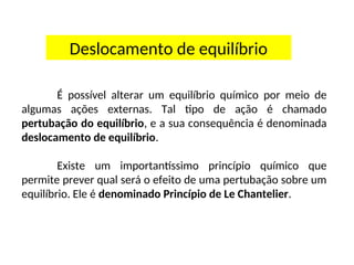 Deslocamento de equilíbrio
É possível alterar um equilíbrio químico por meio de
algumas ações externas. Tal tipo de ação é chamado
pertubação do equilíbrio, e a sua consequência é denominada
deslocamento de equilíbrio.
Existe um importantíssimo princípio químico que
permite prever qual será o efeito de uma pertubação sobre um
equilíbrio. Ele é denominado Princípio de Le Chantelier.
 