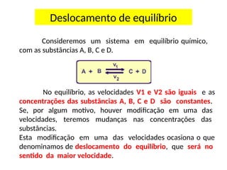Consideremos um sistema em equilíbrio químico,
com as substâncias A, B, C e D.
No equilíbrio, as velocidades V1 e V2 são iguais e as
concentrações das substâncias A, B, C e D são constantes.
Se, por algum motivo, houver modificação em uma das
velocidades, teremos mudanças nas concentrações das
substâncias.
Esta modificação em uma das velocidades ocasiona o que
denominamos de deslocamento do equilíbrio, que será no
sentido da maior velocidade.
Deslocamento de equilíbrio
 