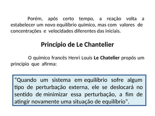 Porém, após certo tempo, a reação volta a
estabelecer um novo equilíbrio químico, mas com valores de
concentrações e velocidades diferentes das iniciais.
Princípio de Le Chantelier
O químico francês Henri Louis Le Chatelier propôs um
princípio que afirma:
“Quando um sistema em equilíbrio sofre algum
tipo de perturbação externa, ele se deslocará no
sentido de minimizar essa perturbação, a fim de
atingir novamente uma situação de equilíbrio”.
 