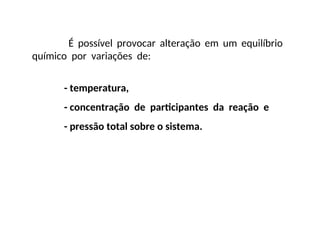 É possível provocar alteração em um equilíbrio
químico por variações de:
- temperatura,
- concentração de participantes da reação e
- pressão total sobre o sistema.
 