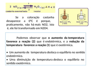 Podemos observar que o aumento da temperatura
favorece a reação (2) que é endotérmica, e a redução da
temperatura favorece a reação (1) que é exotérmica.
• Um aumento de temperatura desloca o equilíbrio no sentido
endotérmico.
• Uma diminuição de temperatura desloca o equilíbrio no
sentido exotérmico.
Se a coloração castanha
desaparece a 0°C é porque,
praticamente, não há mais NO2, isto
é, ele foi transformado em N2O4.
 