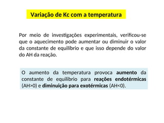Variação de Kc com a temperatura
Por meio de investigações experimentais, verificou-se
que o aquecimento pode aumentar ou diminuir o valor
da constante de equilíbrio e que isso depende do valor
do AH da reação.
O aumento da temperatura provoca aumento da
constante de equilibrio para reações endotérmicas
(AH>0) e diminuição para exotérmicas (AH<0).
 