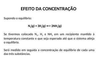 EFEITO DA CONCENTRAÇÃO
Supondo o equilíbrio:
N2(g) + 3H2(g) > 2NH
⇐ 3(g)
Se tivermos colocado N2, H2 e NH3 em um recipiente mantido à
temperatura constante e que seja esperado até que o sistema atinja
o equilíbrio.
Será medido em seguida a concentração de equilíbrio de cada uma
das três substâncias.
 