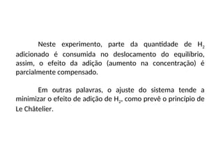 Neste experimento, parte da quantidade de H2
adicionado é consumida no deslocamento do equilíbrio,
assim, o efeito da adição (aumento na concentração) é
parcialmente compensado.
Em outras palavras, o ajuste do sistema tende a
minimizar o efeito de adição de H2, como prevê o princípio de
Le Châtelier.
 