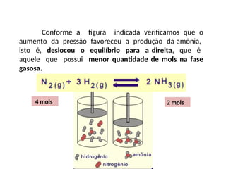 Conforme a figura indicada verificamos que o
aumento da pressão favoreceu a produção da amônia,
isto é, deslocou o equilíbrio para a direita, que é
aquele que possui menor quantidade de mols na fase
gasosa.
4 mols 2 mols
 