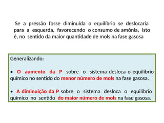 Se a pressão fosse diminuída o equilíbrio se deslocaria
para a esquerda, favorecendo o consumo de amônia, isto
é, no sentido da maior quantidade de mols na fase gasosa
Generalizando:
• O aumento da P sobre o sistema desloca o equilíbrio
químico no sentido do menor número de mols na fase gasosa.
• A diminuição da P sobre o sistema desloca o equilíbrio
químico no sentido do maior número de mols na fase gasosa.
 